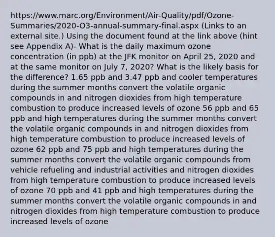 https://www.marc.org/Environment/Air-Quality/pdf/Ozone-Summaries/2020-O3-annual-summary-final.aspx (Links to an external site.) Using the document found at the link above (hint see Appendix A)- What is the daily maximum ozone concentration (in ppb) at the JFK monitor on April 25, 2020 and at the same monitor on July 7, 2020? What is the likely basis for the difference? 1.65 ppb and 3.47 ppb and cooler temperatures during the summer months convert the volatile organic compounds in and nitrogen dioxides from high temperature combustion to produce increased levels of ozone 56 ppb and 65 ppb and high temperatures during the summer months convert the volatile organic compounds in and nitrogen dioxides from high temperature combustion to produce increased levels of ozone 62 ppb and 75 ppb and high temperatures during the summer months convert the volatile organic compounds from vehicle refueling and industrial activities and nitrogen dioxides from high temperature combustion to produce increased levels of ozone 70 ppb and 41 ppb and high temperatures during the summer months convert the volatile organic compounds in and nitrogen dioxides from high temperature combustion to produce increased levels of ozone