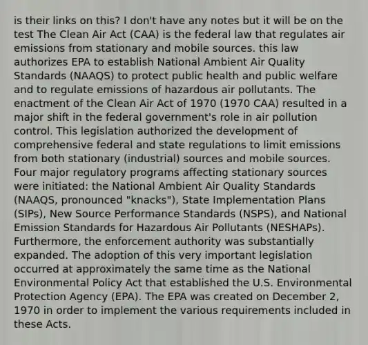 is their links on this? I don't have any notes but it will be on the test The Clean Air Act (CAA) is the federal law that regulates air emissions from stationary and mobile sources. this law authorizes EPA to establish National Ambient Air Quality Standards (NAAQS) to protect public health and public welfare and to regulate emissions of hazardous air pollutants. The enactment of the Clean Air Act of 1970 (1970 CAA) resulted in a major shift in the federal government's role in air pollution control. This legislation authorized the development of comprehensive federal and state regulations to limit emissions from both stationary (industrial) sources and mobile sources. Four major regulatory programs affecting stationary sources were initiated: the National Ambient Air Quality Standards (NAAQS, pronounced "knacks"), State Implementation Plans (SIPs), New Source Performance Standards (NSPS), and National Emission Standards for Hazardous Air Pollutants (NESHAPs). Furthermore, the enforcement authority was substantially expanded. The adoption of this very important legislation occurred at approximately the same time as the National Environmental Policy Act that established the U.S. Environmental Protection Agency (EPA). The EPA was created on December 2, 1970 in order to implement the various requirements included in these Acts.