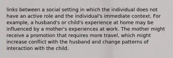 links between a social setting in which the individual does not have an active role and the individual's immediate context. For example, a husband's or child's experience at home may be influenced by a mother's experiences at work. The mother might receive a promotion that requires more travel, which might increase conflict with the husband and change patterns of interaction with the child.