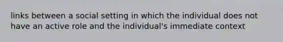 links between a social setting in which the individual does not have an active role and the individual's immediate context