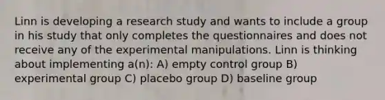 Linn is developing a research study and wants to include a group in his study that only completes the questionnaires and does not receive any of the experimental manipulations. Linn is thinking about implementing a(n): A) empty control group B) experimental group C) placebo group D) baseline group