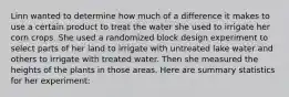 Linn wanted to determine how much of a difference it makes to use a certain product to treat the water she used to irrigate her corn crops. She used a randomized block design experiment to select parts of her land to irrigate with untreated lake water and others to irrigate with treated water. Then she measured the heights of the plants in those areas. Here are summary statistics for her experiment: