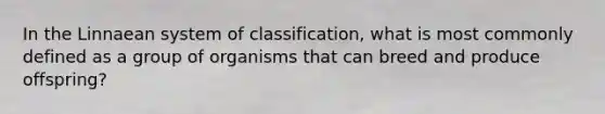 In the Linnaean system of classification, what is most commonly defined as a group of organisms that can breed and produce offspring?