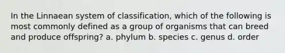 In the Linnaean system of classification, which of the following is most commonly defined as a group of organisms that can breed and produce offspring? a. phylum b. species c. genus d. order