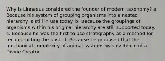 Why is Linnaeus considered the founder of modern taxonomy? a: Because his system of grouping organisms into a nested hierarchy is still in use today. b: Because the groupings of organisms within his original hierarchy are still supported today. c: Because he was the first to use stratigraphy as a method for reconstructing the past. d: Because he proposed that the mechanical complexity of animal systems was evidence of a Divine Creator.