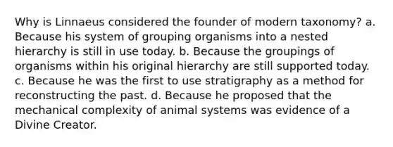 Why is Linnaeus considered the founder of modern taxonomy? a. Because his system of grouping organisms into a nested hierarchy is still in use today. b. Because the groupings of organisms within his original hierarchy are still supported today. c. Because he was the first to use stratigraphy as a method for reconstructing the past. d. Because he proposed that the mechanical complexity of animal systems was evidence of a Divine Creator.