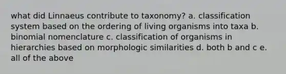 what did Linnaeus contribute to taxonomy? a. classification system based on the ordering of living organisms into taxa b. binomial nomenclature c. classification of organisms in hierarchies based on morphologic similarities d. both b and c e. all of the above