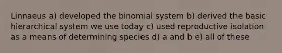 Linnaeus a) developed the binomial system b) derived the basic hierarchical system we use today c) used reproductive isolation as a means of determining species d) a and b e) all of these