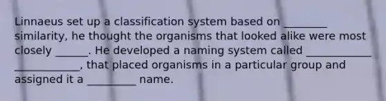 Linnaeus set up a classification system based on ________ similarity, he thought the organisms that looked alike were most closely ______. He developed a naming system called ____________ ____________, that placed organisms in a particular group and assigned it a _________ name.