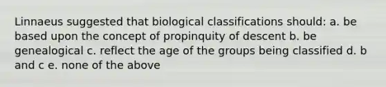 Linnaeus suggested that biological classifications should: a. be based upon the concept of propinquity of descent b. be genealogical c. reflect the age of the groups being classified d. b and c e. none of the above