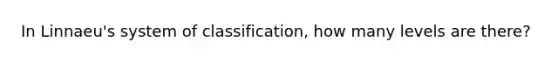 In Linnaeu's system of classification, how many levels are there?