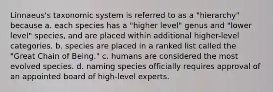 Linnaeus's taxonomic system is referred to as a "hierarchy" because a. each species has a "higher level" genus and "lower level" species, and are placed within additional higher-level categories. b. species are placed in a ranked list called the "Great Chain of Being." c. humans are considered the most evolved species. d. naming species officially requires approval of an appointed board of high-level experts.