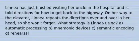 Linnea has just finished visiting her uncle in the hospital and is told directions for how to get back to the highway. On her way to the elevator, Linnea repeats the directions over and over in her head, so she won't forget. What strategy is Linnea using? a) automatic processing b) mnemonic devices c) semantic encoding d) rehearsal