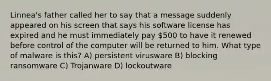 Linnea's father called her to say that a message suddenly appeared on his screen that says his software license has expired and he must immediately pay 500 to have it renewed before control of the computer will be returned to him. What type of malware is this? A) persistent virusware B) blocking ransomware C) Trojanware D) lockoutware