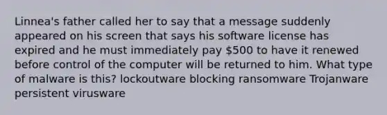 Linnea's father called her to say that a message suddenly appeared on his screen that says his software license has expired and he must immediately pay 500 to have it renewed before control of the computer will be returned to him. What type of malware is this? lockoutware blocking ransomware Trojanware persistent virusware