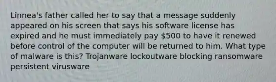 Linnea's father called her to say that a message suddenly appeared on his screen that says his software license has expired and he must immediately pay 500 to have it renewed before control of the computer will be returned to him. What type of malware is this? Trojanware lockoutware blocking ransomware persistent virusware