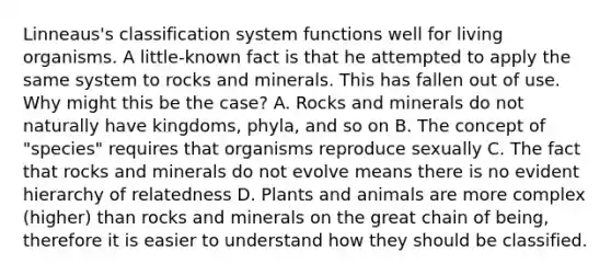 Linneaus's classification system functions well for living organisms. A little-known fact is that he attempted to apply the same system to rocks and minerals. This has fallen out of use. Why might this be the case? A. Rocks and minerals do not naturally have kingdoms, phyla, and so on B. The concept of "species" requires that organisms reproduce sexually C. The fact that rocks and minerals do not evolve means there is no evident hierarchy of relatedness D. Plants and animals are more complex (higher) than rocks and minerals on the great chain of being, therefore it is easier to understand how they should be classified.