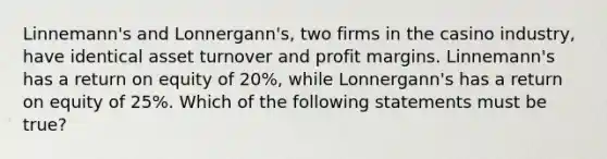 Linnemann's and Lonnergann's, two firms in the casino industry, have identical asset turnover and profit margins. Linnemann's has a return on equity of 20%, while Lonnergann's has a return on equity of 25%. Which of the following statements must be true?