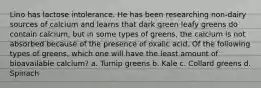 Lino has lactose intolerance. He has been researching non-dairy sources of calcium and learns that dark green leafy greens do contain calcium, but in some types of greens, the calcium is not absorbed because of the presence of oxalic acid. Of the following types of greens, which one will have the least amount of bioavailable calcium? a. Turnip greens b. Kale c. Collard greens d. Spinach