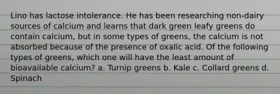 Lino has lactose intolerance. He has been researching non-dairy sources of calcium and learns that dark green leafy greens do contain calcium, but in some types of greens, the calcium is not absorbed because of the presence of oxalic acid. Of the following types of greens, which one will have the least amount of bioavailable calcium? a. Turnip greens b. Kale c. Collard greens d. Spinach