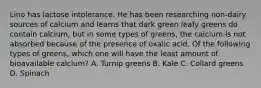 Lino has lactose intolerance. He has been researching non-dairy sources of calcium and learns that dark green leafy greens do contain calcium, but in some types of greens, the calcium is not absorbed because of the presence of oxalic acid. Of the following types of greens, which one will have the least amount of bioavailable calcium? A. Turnip greens B. Kale C. Collard greens D. Spinach