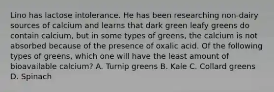 Lino has lactose intolerance. He has been researching non-dairy sources of calcium and learns that dark green leafy greens do contain calcium, but in some types of greens, the calcium is not absorbed because of the presence of oxalic acid. Of the following types of greens, which one will have the least amount of bioavailable calcium? A. Turnip greens B. Kale C. Collard greens D. Spinach