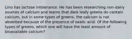 Lino has lactose intolerance. He has been researching non-dairy sources of calcium and learns that dark leafy greens do contain calcium, but in some types of greens, the calcium is not absorbed because of the presence of oxalic acid. Of the following types of greens, which one will have the least amount of bioavailable calcium?