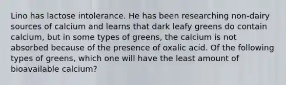 Lino has lactose intolerance. He has been researching non-dairy sources of calcium and learns that dark leafy greens do contain calcium, but in some types of greens, the calcium is not absorbed because of the presence of oxalic acid. Of the following types of greens, which one will have the least amount of bioavailable calcium?