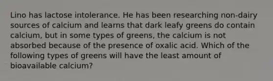 Lino has lactose intolerance. He has been researching non-dairy sources of calcium and learns that dark leafy greens do contain calcium, but in some types of greens, the calcium is not absorbed because of the presence of oxalic acid. Which of the following types of greens will have the least amount of bioavailable calcium?