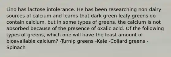 Lino has lactose intolerance. He has been researching non-dairy sources of calcium and learns that dark green leafy greens do contain calcium, but in some types of greens, the calcium is not absorbed because of the presence of oxalic acid. Of the following types of greens, which one will have the least amount of bioavailable calcium? -Turnip greens -Kale -Collard greens -Spinach