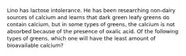 Lino has lactose intolerance. He has been researching non-dairy sources of calcium and learns that dark green leafy greens do contain calcium, but in some types of greens, the calcium is not absorbed because of the presence of oxalic acid. Of the following types of greens, which one will have the least amount of bioavailable calcium?