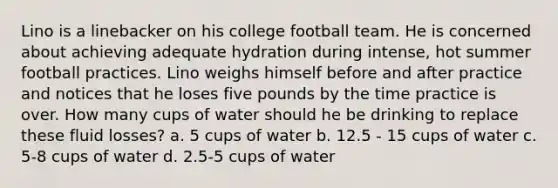 Lino is a linebacker on his college football team. He is concerned about achieving adequate hydration during intense, hot summer football practices. Lino weighs himself before and after practice and notices that he loses five pounds by the time practice is over. How many cups of water should he be drinking to replace these fluid losses? a. 5 cups of water b. 12.5 - 15 cups of water c. 5-8 cups of water d. 2.5-5 cups of water