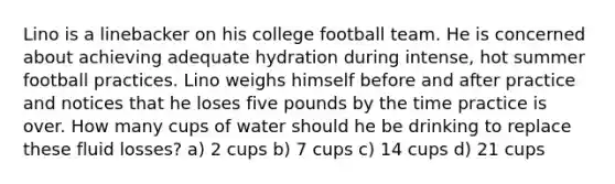 Lino is a linebacker on his college football team. He is concerned about achieving adequate hydration during intense, hot summer football practices. Lino weighs himself before and after practice and notices that he loses five pounds by the time practice is over. How many cups of water should he be drinking to replace these fluid losses? a) 2 cups b) 7 cups c) 14 cups d) 21 cups