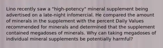 Lino recently saw a "high-potency" mineral supplement being advertised on a late-night infomercial. He compared the amount of minerals in the supplement with the percent Daily Values recommended for minerals and determined that the supplement contained megadoses of minerals. Why can taking megadoses of individual mineral supplements be potentially harmful?