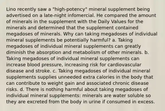 Lino recently saw a "high-potency" mineral supplement being advertised on a late-night infomercial. He compared the amount of minerals in the supplement with the Daily Values for the minerals and determined that the supplement contained megadoses of minerals. Why can taking megadoses of individual mineral supplements be potentially harmful? a. Taking megadoses of individual mineral supplements can greatly diminish the absorption and metabolism of other minerals. b. Taking megadoses of individual mineral supplements can increase blood pressure, increasing risk for cardiovascular disease and stroke. c. Taking megadoses of individual mineral supplements supplies unneeded extra calories in the body that can contribute to weight gain and associated chronic disease risks. d. There is nothing harmful about taking megadoses of individual mineral supplements: minerals are water soluble so they are excreted from the body in urine if consumed in excess.