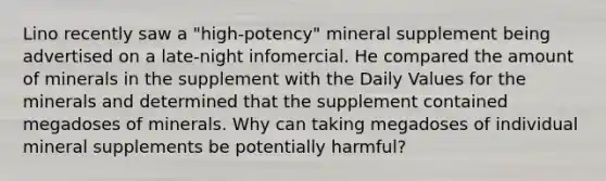 Lino recently saw a "high-potency" mineral supplement being advertised on a late-night infomercial. He compared the amount of minerals in the supplement with the Daily Values for the minerals and determined that the supplement contained megadoses of minerals. Why can taking megadoses of individual mineral supplements be potentially harmful?