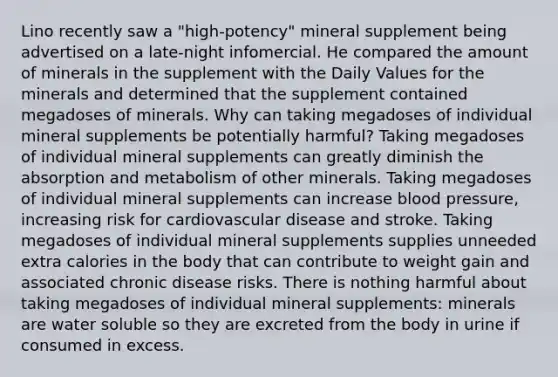 Lino recently saw a "high-potency" mineral supplement being advertised on a late-night infomercial. He compared the amount of minerals in the supplement with the Daily Values for the minerals and determined that the supplement contained megadoses of minerals. Why can taking megadoses of individual mineral supplements be potentially harmful? Taking megadoses of individual mineral supplements can greatly diminish the absorption and metabolism of other minerals. Taking megadoses of individual mineral supplements can increase blood pressure, increasing risk for cardiovascular disease and stroke. Taking megadoses of individual mineral supplements supplies unneeded extra calories in the body that can contribute to weight gain and associated chronic disease risks. There is nothing harmful about taking megadoses of individual mineral supplements: minerals are water soluble so they are excreted from the body in urine if consumed in excess.