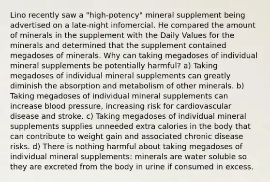 Lino recently saw a "high-potency" mineral supplement being advertised on a late-night infomercial. He compared the amount of minerals in the supplement with the Daily Values for the minerals and determined that the supplement contained megadoses of minerals. Why can taking megadoses of individual mineral supplements be potentially harmful? a) Taking megadoses of individual mineral supplements can greatly diminish the absorption and metabolism of other minerals. b) Taking megadoses of individual mineral supplements can increase blood pressure, increasing risk for cardiovascular disease and stroke. c) Taking megadoses of individual mineral supplements supplies unneeded extra calories in the body that can contribute to weight gain and associated chronic disease risks. d) There is nothing harmful about taking megadoses of individual mineral supplements: minerals are water soluble so they are excreted from the body in urine if consumed in excess.