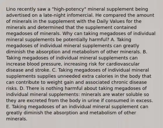 Lino recently saw a "high-potency" mineral supplement being advertised on a late-night infomercial. He compared the amount of minerals in the supplement with the Daily Values for the minerals and determined that the supplement contained megadoses of minerals. Why can taking megadoses of individual mineral supplements be potentially harmful? A. Taking megadoses of individual mineral supplements can greatly diminish the absorption and metabolism of other minerals. B. Taking megadoses of individual mineral supplements can increase blood pressure, increasing risk for cardiovascular disease and stroke. C. Taking megadoses of individual mineral supplements supplies unneeded extra calories in the body that can contribute to weight gain and associated chronic disease risks. D. There is nothing harmful about taking megadoses of individual mineral supplements: minerals are water soluble so they are excreted from the body in urine if consumed in excess. E. Taking megadoses of an individual mineral supplement can greatly diminish the absorption and metabolism of other minerals.