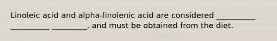 Linoleic acid and alpha-linolenic acid are considered __________ __________ _________, and must be obtained from the diet.