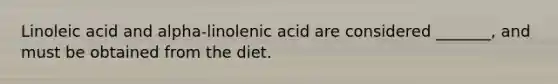 Linoleic acid and alpha-linolenic acid are considered _______, and must be obtained from the diet.