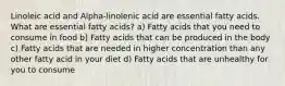 Linoleic acid and Alpha-linolenic acid are essential fatty acids. What are essential fatty acids? a) Fatty acids that you need to consume in food b) Fatty acids that can be produced in the body c) Fatty acids that are needed in higher concentration than any other fatty acid in your diet d) Fatty acids that are unhealthy for you to consume