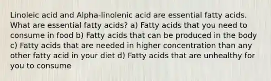 Linoleic acid and Alpha-linolenic acid are essential fatty acids. What are essential fatty acids? a) Fatty acids that you need to consume in food b) Fatty acids that can be produced in the body c) Fatty acids that are needed in higher concentration than any other fatty acid in your diet d) Fatty acids that are unhealthy for you to consume