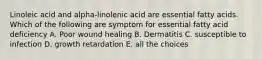 Linoleic acid and alpha-linolenic acid are essential fatty acids. Which of the following are symptom for essential fatty acid deficiency A. Poor wound healing B. Dermatitis C. susceptible to infection D. growth retardation E. all the choices