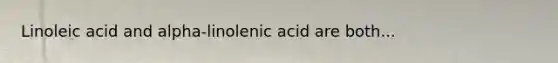 Linoleic acid and alpha-linolenic acid are both...