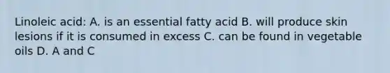 Linoleic acid: A. is an essential fatty acid B. will produce skin lesions if it is consumed in excess C. can be found in vegetable oils D. A and C