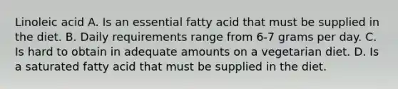 Linoleic acid A. Is an essential fatty acid that must be supplied in the diet. B. Daily requirements range from 6-7 grams per day. C. Is hard to obtain in adequate amounts on a vegetarian diet. D. Is a saturated fatty acid that must be supplied in the diet.