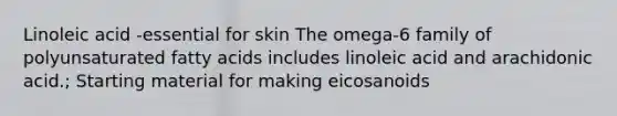 Linoleic acid -essential for skin The omega-6 family of polyunsaturated fatty acids includes linoleic acid and arachidonic acid.; Starting material for making eicosanoids