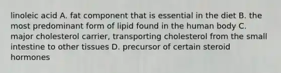 linoleic acid A. fat component that is essential in the diet B. the most predominant form of lipid found in the human body C. major cholesterol carrier, transporting cholesterol from the small intestine to other tissues D. precursor of certain steroid hormones