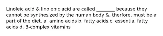 Linoleic acid & linolenic acid are called ________ because they cannot be synthesized by the human body &, therfore, must be a part of the diet. a. amino acids b. fatty acids c. essential fatty acids d. B-complex vitamins